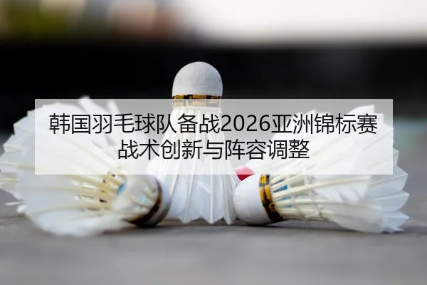 韩国羽毛球队备战2026亚洲锦标赛战术创新与阵容调整