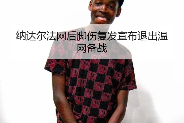 纳达尔法网后脚伤复发宣布退出温网备战