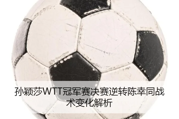 孙颖莎WTT冠军赛决赛逆转陈幸同战术变化解析
