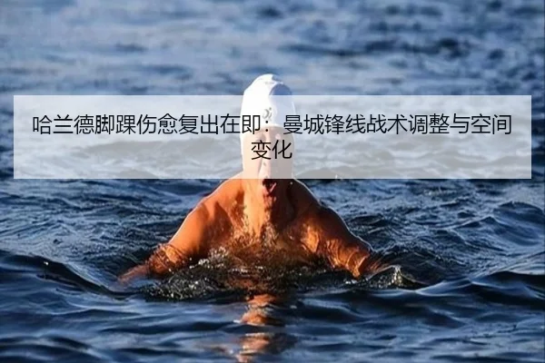 哈兰德脚踝伤愈复出在即：曼城锋线战术调整与空间变化