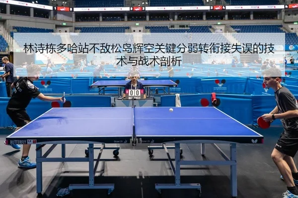 林诗栋多哈站不敌松岛辉空关键分弱转衔接失误的技术与战术剖析